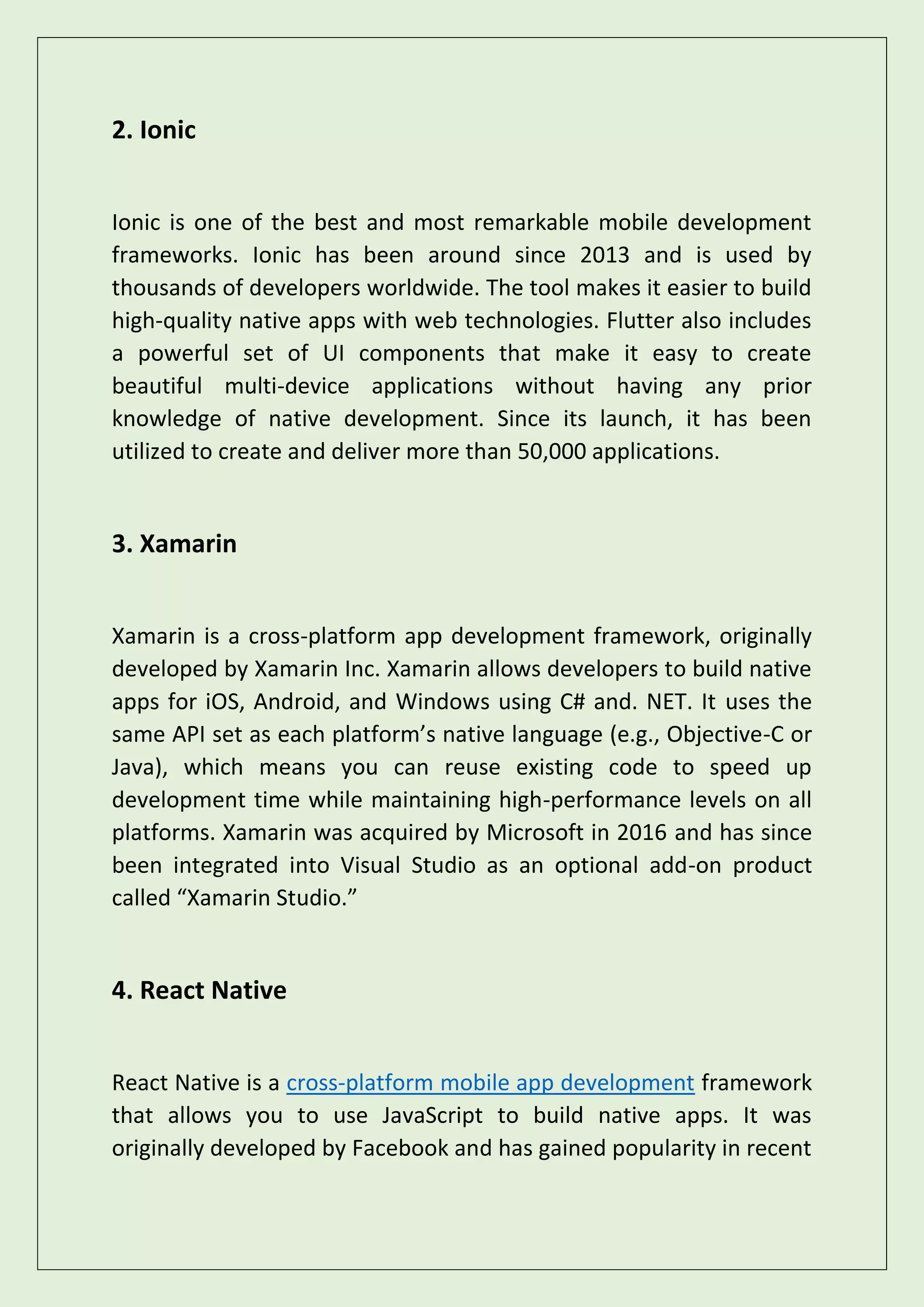 2. Ionic
Ionic is one of the best and most remarkable mobile development
frameworks. Ionic has been around since 2013 and is used by
thousands of developers worldwide. The tool makes it easier to build
high-quality native apps with web technologies. Flutter also includes
a powerful set of UI components that make it easy to create
beautiful multi-device applications without having any prior
knowledge of native development. Since its launch, it has been
utilized to create and deliver more than 50,000 applications.
3. Xamarin
Xamarin is a cross-platform app development framework, originally
developed by Xamarin Inc. Xamarin allows developers to build native
apps for iOS, Android, and Windows using C# and. NET. It uses the
same API set as each platform’s native language (e.g., Objective-C or
Java), which means you can reuse existing code to speed up
development time while maintaining high-performance levels on all
platforms. Xamarin was acquired by Microsoft in 2016 and has since
been integrated into Visual Studio as an optional add-on product
called “Xamarin Studio.”
4. React Native
React Native is a cross-platform mobile app development framework
that allows you to use JavaScript to build native apps. It was
originally developed by Facebook and has gained popularity in recent
 