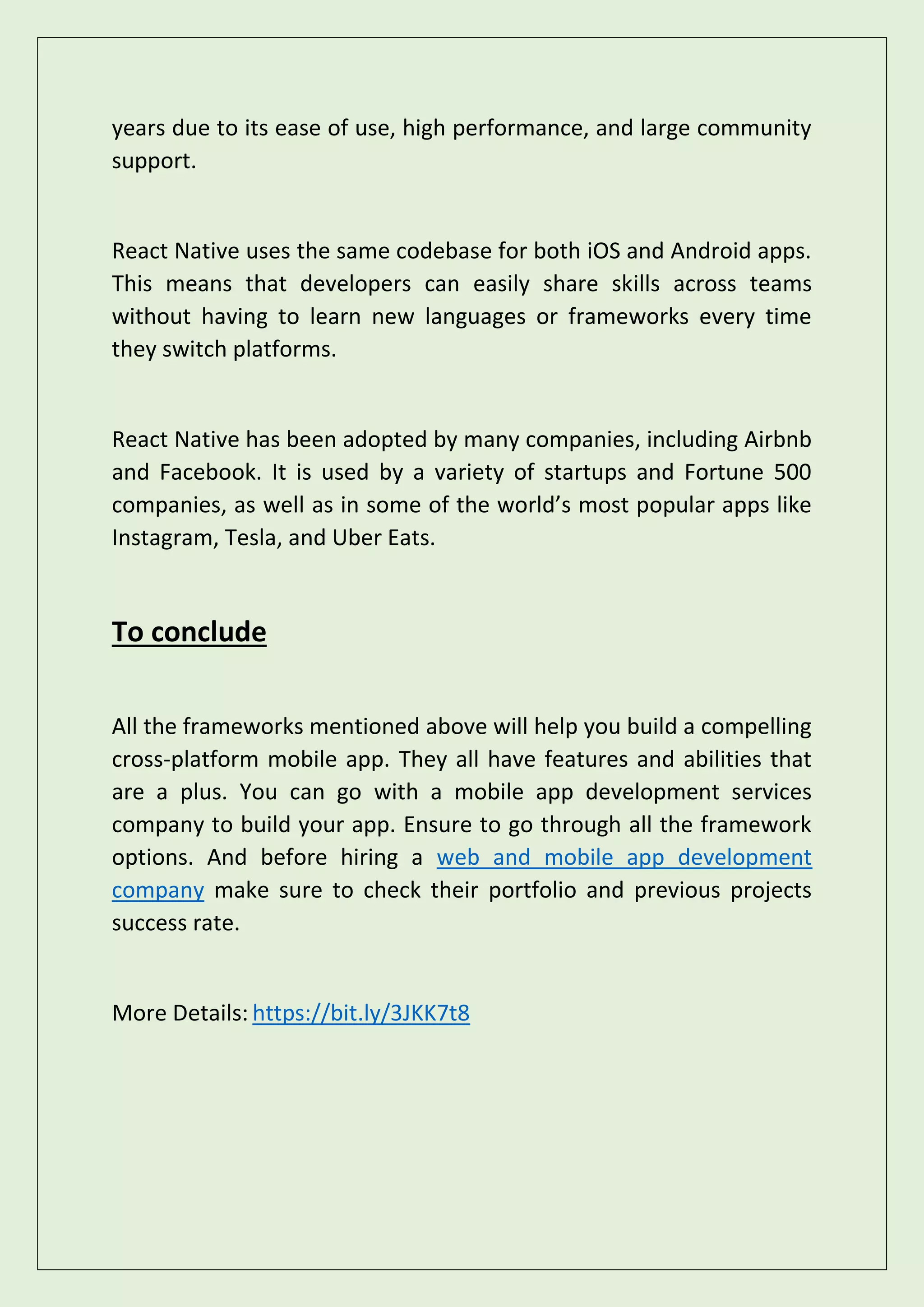 years due to its ease of use, high performance, and large community
support.
React Native uses the same codebase for both iOS and Android apps.
This means that developers can easily share skills across teams
without having to learn new languages or frameworks every time
they switch platforms.
React Native has been adopted by many companies, including Airbnb
and Facebook. It is used by a variety of startups and Fortune 500
companies, as well as in some of the world’s most popular apps like
Instagram, Tesla, and Uber Eats.
To conclude
All the frameworks mentioned above will help you build a compelling
cross-platform mobile app. They all have features and abilities that
are a plus. You can go with a mobile app development services
company to build your app. Ensure to go through all the framework
options. And before hiring a web and mobile app development
company make sure to check their portfolio and previous projects
success rate.
More Details: https://bit.ly/3JKK7t8
 