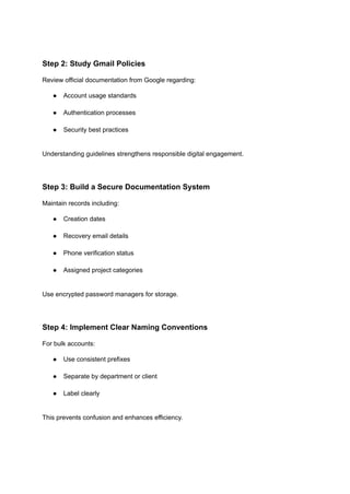 Step 2: Study Gmail Policies
Review official documentation from Google regarding:
●​ Account usage standards​
●​ Authentication processes​
●​ Security best practices​
Understanding guidelines strengthens responsible digital engagement.
Step 3: Build a Secure Documentation System
Maintain records including:
●​ Creation dates​
●​ Recovery email details​
●​ Phone verification status​
●​ Assigned project categories​
Use encrypted password managers for storage.
Step 4: Implement Clear Naming Conventions
For bulk accounts:
●​ Use consistent prefixes​
●​ Separate by department or client​
●​ Label clearly​
This prevents confusion and enhances efficiency.
 