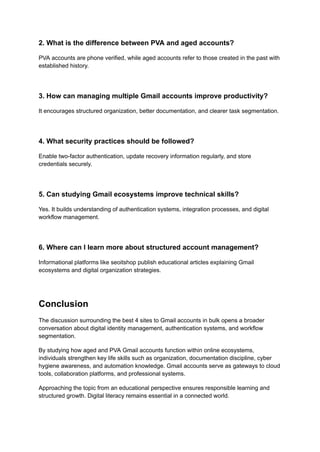 2. What is the difference between PVA and aged accounts?
PVA accounts are phone verified, while aged accounts refer to those created in the past with
established history.
3. How can managing multiple Gmail accounts improve productivity?
It encourages structured organization, better documentation, and clearer task segmentation.
4. What security practices should be followed?
Enable two-factor authentication, update recovery information regularly, and store
credentials securely.
5. Can studying Gmail ecosystems improve technical skills?
Yes. It builds understanding of authentication systems, integration processes, and digital
workflow management.
6. Where can I learn more about structured account management?
Informational platforms like seoitshop publish educational articles explaining Gmail
ecosystems and digital organization strategies.
Conclusion
The discussion surrounding the best 4 sites to Gmail accounts in bulk opens a broader
conversation about digital identity management, authentication systems, and workflow
segmentation.
By studying how aged and PVA Gmail accounts function within online ecosystems,
individuals strengthen key life skills such as organization, documentation discipline, cyber
hygiene awareness, and automation knowledge. Gmail accounts serve as gateways to cloud
tools, collaboration platforms, and professional systems.
Approaching the topic from an educational perspective ensures responsible learning and
structured growth. Digital literacy remains essential in a connected world.
 