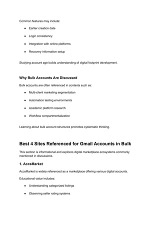 Common features may include:
●​ Earlier creation date​
●​ Login consistency​
●​ Integration with online platforms​
●​ Recovery information setup​
Studying account age builds understanding of digital footprint development.
Why Bulk Accounts Are Discussed
Bulk accounts are often referenced in contexts such as:
●​ Multi-client marketing segmentation​
●​ Automation testing environments​
●​ Academic platform research​
●​ Workflow compartmentalization​
Learning about bulk account structures promotes systematic thinking.
Best 4 Sites Referenced for Gmail Accounts in Bulk
This section is informational and explores digital marketplace ecosystems commonly
mentioned in discussions.
1. AccsMarket
AccsMarket is widely referenced as a marketplace offering various digital accounts.
Educational value includes:
●​ Understanding categorized listings​
●​ Observing seller rating systems​
 