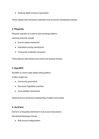 ●​ Studying digital inventory organization​
These insights help individuals understand how structured marketplaces operate.
2. PlayerUp
PlayerUp operates as a peer-to-peer exchange platform.
Learning outcomes include:
●​ Escrow system awareness​
●​ Reputation scoring mechanisms​
●​ Community moderation structures​
These features demonstrate how online trust systems function.
3. EpicNPC
EpicNPC is a forum-style digital trading platform.
It offers insight into:
●​ Community governance​
●​ Structured negotiation practices​
●​ Accountability mechanisms​
Studying forums enhances understanding of digital communities.
4. AccFarm
AccFarm is frequently mentioned in bulk account discussions.
Educational takeaways include:
●​ Bulk account categorization​
 