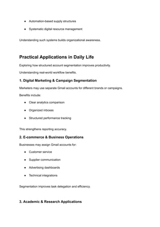 ●​ Automation-based supply structures​
●​ Systematic digital resource management​
Understanding such systems builds organizational awareness.
Practical Applications in Daily Life
Exploring how structured account segmentation improves productivity.
Understanding real-world workflow benefits.
1. Digital Marketing & Campaign Segmentation
Marketers may use separate Gmail accounts for different brands or campaigns.
Benefits include:
●​ Clear analytics comparison​
●​ Organized inboxes​
●​ Structured performance tracking​
This strengthens reporting accuracy.
2. E-commerce & Business Operations
Businesses may assign Gmail accounts for:
●​ Customer service​
●​ Supplier communication​
●​ Advertising dashboards​
●​ Technical integrations​
Segmentation improves task delegation and efficiency.
3. Academic & Research Applications
 