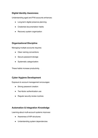 Digital Identity Awareness
Understanding aged and PVA accounts enhances:
●​ Long-term digital presence planning​
●​ Credential documentation habits​
●​ Recovery system organization​
Organizational Discipline
Managing multiple accounts requires:
●​ Clear naming conventions​
●​ Secure password storage​
●​ Systematic categorization​
These habits increase productivity.
Cyber Hygiene Development
Exposure to account management encourages:
●​ Strong password creation​
●​ Two-factor authentication use​
●​ Regular security review routines​
Automation & Integration Knowledge
Learning about multi-account systems improves:
●​ Awareness of API structures​
●​ Understanding system dependencies​
 