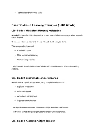 ●​ Technical troubleshooting skills​
Case Studies & Learning Examples (~500 Words)
Case Study 1: Multi-Brand Marketing Professional
A marketing consultant handling multiple brands structured each campaign with a separate
Gmail account.
Some accounts were older and already integrated with analytics tools.
This segmentation improved:
●​ Campaign clarity​
●​ Data comparison accuracy​
●​ Workflow organization​
The consultant developed improved password documentation and structured reporting
systems.
Case Study 2: Expanding E-commerce Startup
An online store organized operations using multiple Gmail accounts:
●​ Logistics coordination​
●​ Customer support​
●​ Advertising management​
●​ Supplier communication​
This separation reduced inbox overload and improved team coordination.
The founder gained stronger organizational and documentation skills.
Case Study 3: Academic Platform Research
 