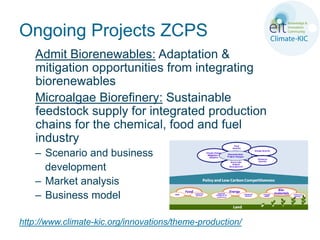 Ongoing Projects ZCPS
    Admit Biorenewables: Adaptation &
    mitigation opportunities from integrating
    biorenewables
    Microalgae Biorefinery: Sustainable
    feedstock supply for integrated production
    chains for the chemical, food and fuel
    industry
    – Scenario and business
      development
    – Market analysis
    – Business model

http://www.climate-kic.org/innovations/theme-production/
 