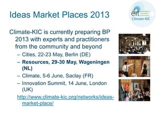 Ideas Market Places 2013
Climate-KIC is currently preparing BP
  2013 with experts and practitioners
  from the community and beyond
  – Cities, 22-23 May, Berlin (DE)
  – Resources, 29-30 May, Wageningen
    (NL)
  – Climate, 5-6 June, Saclay (FR)
  – Innovation Summit, 14 June, London
    (UK)
  http://www.climate-kic.org/networks/ideas-
    market-place/
 