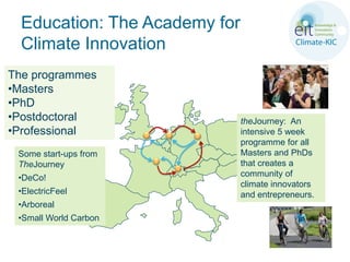 Education: The Academy for
  Climate Innovation
The programmes
•Masters
•PhD
•Postdoctoral                  theJourney: An
•Professional                  intensive 5 week
                               programme for all
 Some start-ups from           Masters and PhDs
 TheJourney                    that creates a
 •DeCo!                        community of
                               climate innovators
 •ElectricFeel                 and entrepreneurs.
 •Arboreal
 •Small World Carbon
 