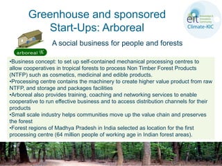 Greenhouse and sponsored
          Start-Ups: Arboreal
                 A social business for people and forests

•Business concept: to set up self-contained mechanical processing centres to
allow cooperatives in tropical forests to process Non Timber Forest Products
(NTFP) such as cosmetics, medicinal and edible products.
•Processing centre contains the machinery to create higher value product from raw
NTFP, and storage and packages facilities
•Arboreal also provides training, coaching and networking services to enable
cooperative to run effective business and to access distribution channels for their
products
•Small scale industry helps communities move up the value chain and preserves
the forest
•Forest regions of Madhya Pradesh in India selected as location for the first
processing centre (64 million people of working age in Indian forest areas).
 