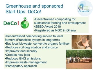 Greenhouse and sponsored
Start-Ups: DeCo!
                      •Decentralised composting for
                      sustainable farming and development
                      •SEED Award 2010
                      •Registered as NGO in Ghana
•Decentralised composting service to local
farmers (Franchise system in long term)
•Buy local biowaste, convert to organic fertiliser
•Reduces soil degradation and erosion
•Improves food security
•Creates new jobs
•Reduces GHG emissions
•Improves waste management
•Participatory approach
 