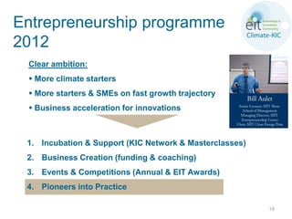 Entrepreneurship programme
2012
 Clear ambition:
  More climate starters
  More starters & SMEs on fast growth trajectory
  Business acceleration for innovations



 1. Incubation & Support (KIC Network & Masterclasses)
 2. Business Creation (funding & coaching)
 3. Events & Competitions (Annual & EIT Awards)
 4. Pioneers into Practice

                                                         19
 