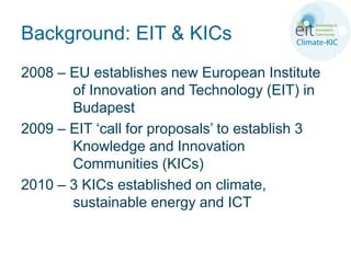 Background: EIT & KICs
2008 – EU establishes new European Institute
       of Innovation and Technology (EIT) in
       Budapest
2009 – EIT ‘call for proposals’ to establish 3
       Knowledge and Innovation
       Communities (KICs)
2010 – 3 KICs established on climate,
       sustainable energy and ICT
 