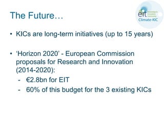 The Future…
• KICs are long-term initiatives (up to 15 years)

• ‘Horizon 2020’ - European Commission
  proposals for Research and Innovation
  (2014-2020):
   - €2.8bn for EIT
   - 60% of this budget for the 3 existing KICs
 