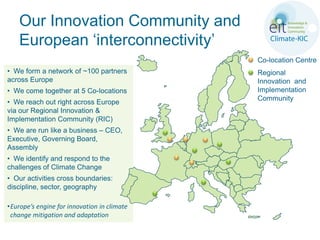 Our Innovation Community and
    European ‘interconnectivity’
                                             Co-location Centre
• We form a network of ~100 partners         Regional
across Europe                                Innovation and
• We come together at 5 Co-locations         Implementation
                                             Community
• We reach out right across Europe
via our Regional Innovation &
Implementation Community (RIC)
• We are run like a business – CEO,
Executive, Governing Board,
Assembly
• We identify and respond to the
challenges of Climate Change
• Our activities cross boundaries:
discipline, sector, geography

•Europe’s engine for innovation in climate
 change mitigation and adaptation
 