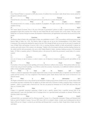 24. What is GNP?
Gross National Product is measured as GDP plus income of residents from investments made abroad minus income earned by
foreigners in domestic market.
25. What is National Income?
National Income is the money value of all goods and services produced in a country during the year.
26 . What is Per Capita Income?
The national income of a country, or region, divided by its population. Per capita income is often used to measure a country’s
standard of living.
27 . What is SEZ?
SEZ means Special Economic Zone is the one of the part of government’s policies in India. A special Economic zone is a
geographical region that economic laws which are more liberal than the usual economic laws in the country. The basic motto
behind this is to increase foreign investment, development of infrastructure, job opportunities and increase the income level of the
people.
28 Functions of RBI?
The Reserve Bank of India is the central bank of India, was established on April 1, 1935 in accordance with the provisions of the
Reserve Bank of India Act, 1934. The Reserve Bank of India was set up on the recommendations of the Hilton Young
Commission. The commission submitted its report in the year 1926, though the bank was not set up for nine years.To regulate the
issue of Bank Notes and keeping of reserves with a view to securing monetary stability in India and generally to operate the
currency and credit system of the country to its advantage.” Banker to the Government: performs merchant banking function for
the central and the state governments; also acts as their banker.Banker to banks: maintains banking accounts of all scheduled
banks. 29 What is monetary policy? A Monetary policy is the process by which the government, central bank, of a country
controls
(i) the supply of money,
(ii) availability of money, and
(iii) cost of money or rate of interest, in order to attain a set of objectives oriented towards the growth and stability of the
economy.
30. What is Fiscal Policy?
Fiscal policy is the use of government spending and revenue collection to influence the economy. These policies affect tax rates,
interest rates and government spending, in an effort to control the economy. Fiscal policy is an additional method to determine
public revenue and public expenditure.
31 What is bank and its features and types?
A bank is a financial organization where people deposit their money to keep it safe.Banks play an important role in the financial
system and the economy. As a key component of the financial system, banks allocate funds from savers to borrowers in an
efficient manner.
32 What is Right to information Act?
The Right to Information act is a law enacted by the Parliament of India giving citizens of India access to records of the Central
Government and State overnments.The Act applies to all States and Union Territories of India, except the State of Jammu and
Kashmir – which is covered under a State-level law. This law was passed by Parliament on 15 June 2005 and came fully into
force on 13 October 2005.
33 What is Cheque?
Cheque is a negotiable instrument instructing a Bank to pay a specific amount from a specified account held in the
maker/depositor’s name with that Bank.A bill of exchange drawn on a specified banker and payable on demand.“Written order
directing a bank to pay money”.
34 What is demand Draft?
A demand draft is an instrument used for effecting transfer of money. It is a Negotiable Instrument. Cheque and Demand-Draft
both are used for Transfer of money. You can 100% trust a DD. It is a banker’s check. A check may be dishonored for lack of
funds a DD can not. Cheque is written by an individual and Demand draft is issued by a bank. People believe banks more than
individuals.
 