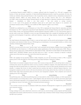 35 What is a NBFC?
A non-banking financial company (NBFC) is a company registered under the Companies Act, 1956 and is engaged in the
business of loans and advances, acquisition of shares/stock/bonds/debentures/securities issued by government, but does not
include any institution whose principal business is that of agriculture activity, industrial activity, sale/purchase/construction of
immovable property. NBFCs are doing functions akin to that of banks; however there are a few differences:
(i)A NBFC cannot accept demand deposits (demand deposits are funds deposited at a depository institution that are payable on
demand — immediately or within a very short period — like your current or savings accounts.)
(ii) it is not a part of the payment and settlement system and as such cannot issue cheques to its customers; and
(iii) Deposit insurance facility of DICGC is not available for NBFC depositors unlike in case of banks.
36 What is NABARD?
NABARD was established by an act of Parliament on 12 July 1982 to implement the National Bank for Agriculture and Rural
Development Act 1981. It replaced the Agricultural Credit Department (ACD) and Rural Planning and Credit Cell (RPCC) of
Reserve Bank of India, and Agricultural Refinance and Development Corporation (ARDC). It is one of the premiere agency to
provide credit in rural areas. NABARD is set up as an apex Development Bank with a mandate for facilitating credit flow for
promotion and development of agriculture, small-scale industries, cottage and village industries, handicrafts and other rural
crafts.
37 What is SIDBI?
The Small Industries Development Bank of India is a state-run bank aimed to aid the growth and development of micro, small
and medium scale industries in India. Set up in 1990 through an act of parliament, it was incorporated initially as a wholly owned
subsidiary of Industrial Development Bank of India.
38 What is SENSEX and NIFTY?
SENSEX is the short term for the words “Sensitive Index” and is associated with the Bombay (Mumbai) Stock Exchange (BSE).
The SENSEX was first formed on 1-1-1986 and used the market capitalization of the 30 most traded stocks of BSE. Where as
NSE has 50 most traded stocks of NSE.SENSEX IS THE INDEX OF BSE. AND NIFTY IS THE INDEX OF NSE.BOTH WILL
SHOW DAILY TRADING MARKS. Sensex and Nifty both are an “index”. An index is basically an indicator it indicates
whether most of the stocks have gone up or most of the stocks have gone down.
39 What is SEBI?
SEBI is the regulator for the Securities Market in India. Originally set up by the Government of India in 1988, it acquired
statutory form in 1992 with SEBI Act 1992 being passed by the Indian Parliament. Chaired by C B Bhave.
40 What are Mutual funds?
Mutual funds are investment companies that pool money from investors at large and offer to sell and buy back its shares on a
continuous basis and use the capital thus raised to invest in securities of different companies. The mutual fund will have a fund
manager that trades the pooled money on a regular basis. The net proceeds or losses are then typically distributed to the investors
annually. A company that invests its clients’ pooled fund into securities that match its declared financial objectives. Asset
management companies provide investors with more diversification and investing options than they would have by themselves.
Mutual funds, hedge funds and pension plans are all run by asset management companies. These companies earn income by
charging service fees to their clients.
41 What are non-perfoming assets?
Non-performing assets, also called non-performing loans, are loans,made by a bank or finance company, on which repayments or
interest payments are not being made on time. A debt obligation where the borrower has not paid any previously agreed upon
interest and principal repayments to the designated lender for an extended period of time. The nonperforming asset is therefore
not yielding any income to the lender in the form of principal and interest payments.
42 What is Recession?
A true economic recession can only be confirmed if GDP (Gross Domestic Product)growth is negative for a period of two or
more consecutive quarters.
43 What is foreign exchange reservers?
Foreign exchange reserves (also called Forex reserves) in a strict sense are only the foreign currency deposits and bonds held by
central banks and monetary authorities.However, the term in popular usage commonly includes foreign exchange and gold,SDRs
and IMF reserve positions.
 