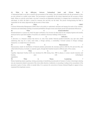44. What is the difference between Nationalized bank and Private Bank ?
A Nationalized bank is one that is owned by the government of the country. Since the people decide who the government is, they
are also referred to as public sector banks. The government is responsible for the money deposited into the accounts of these
banks. Where as a private sector bank is one that is owned by an independent individual or a company that is controlled by a few
individuals. In short, the bank is owned by someone else and they run the bank. The person owning/running the bank is
responsible for the money deposited into the accounts of these banks.
45. What is CRM?
Customer Relationship Management (CRM) refers to the ability to understand, anticipate and manage the needs of the customer,
interaction and relationship resulting in increased profitability through revenue and margin growth and operational efficiencies.
46. What is dematerialisation ?
Dematerialisation is a process by which the paper certificates of an investor are taken back by the company/registrar and actually
destroyed and an equivalent number of securities are credited in electronic holdings of that investor.
47. What is Defivative ?
A derivative is a financial contract that derives its value from another financial product/commodity (say spot rate) called
underlying (that may be a stock, stock index, a foreign currency, a commodity). Forward contract in foreign exchange
transaction, is a simple form of a derivative.
48. What is Bancassurance ?
Bancassurance stands for distribution of financial products particularly the insurance policies (both the life and non-life), also
called referral business, by banks as corporate agents, through their branches located in different parts of the country.
49. What is LAF ?
Liquidity Adjustment Facility (LAF) was introduced by RBI during June, 2000 in phases, to ensure smooth transition and
keeping pace with technological
upgradation.
50. What is Money Laundering ?
Money laundering means acquiring, owning, possessing or transferring any proceeds (of money) of crime or knowingly entering
into any transaction related to proceeds of the crime either directly or indirectly or concealing or aiding in the concealment of the
proceeds or gains of crime, within or outside India. It is a process for conversion of money obtained illegally to appear to have
originated from legitimate sources.
 