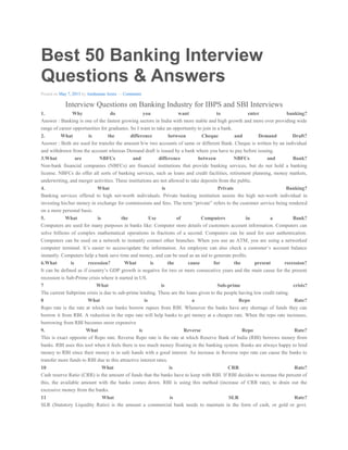 Best 50 Banking Interview
Questions & Answers
Posted on May 7, 2013 by Anshuman Arora — Comments
Interview Questions on Banking Industry for IBPS and SBI Interviews
1. Why do you want to enter banking?
Answer : Banking is one of the fastest growing sectors in India with more stable and high growth and more over providing wide
range of career opportunities for graduates. So I want to take an opportunity to join in a bank.
2. What is the difference between Cheque and Demand Draft?
Answer : Both are used for transfer the amount b/w two accounts of same or different Bank. Cheque is written by an individual
and withdrawn from the account whereas Demand draft is issued by a bank where you have to pay before issuing.
3.What are NBFCs and difference between NBFCs and Bank?
Non-bank financial companies (NBFCs) are financial institutions that provide banking services, but do not hold a banking
license. NBFCs do offer all sorts of banking services, such as loans and credit facilities, retirement planning, money markets,
underwriting, and merger activities. These institutions are not allowed to take deposits from the public.
4. What is Private Banking?
Banking services offered to high net-worth individuals. Private banking institution assists the high net-worth individual in
investing his/her money in exchange for commissions and fees. The term “private” refers to the customer service being rendered
on a more personal basis.
5. What is the Use of Computers in a Bank?
Computers are used for many purposes in banks like: Computer store details of customers account information. Computers can
solve billions of complex mathematical operations in fractions of a second. Computers can be used for user authentication.
Computers can be used on a network to instantly contact other branches. When you use an ATM, you are using a networked
computer terminal. It’s easier to access/update the information. An employee can also check a customer’s account balance
instantly. Computers help a bank save time and money, and can be used as an aid to generate profits.
6.What is recession? What is the cause for the present recession?
It can be defined as if country’s GDP growth is negative for two or more consecutive years and the main cause for the present
recession is Sub-Prime crisis where it started in US.
7 What is Sub-prime crisis?
The current Subprime crisis is due to sub-prime lending. These are the loans given to the people having low credit rating.
8 What is a Repo Rate?
Repo rate is the rate at which our banks borrow rupees from RBI. Whenever the banks have any shortage of funds they can
borrow it from RBI. A reduction in the repo rate will help banks to get money at a cheaper rate. When the repo rate increases,
borrowing from RBI becomes more expensive
9. What is Reverse Repo Rate?
This is exact opposite of Repo rate. Reverse Repo rate is the rate at which Reserve Bank of India (RBI) borrows money from
banks. RBI uses this tool when it feels there is too much money floating in the banking system. Banks are always happy to lend
money to RBI since their money is in safe hands with a good interest. An increase in Reverse repo rate can cause the banks to
transfer more funds to RBI due to this attractive interest rates.
10 What is CRR Rate?
Cash reserve Ratio (CRR) is the amount of funds that the banks have to keep with RBI. If RBI decides to increase the percent of
this, the available amount with the banks comes down. RBI is using this method (increase of CRR rate), to drain out the
excessive money from the banks.
11 What is SLR Rate?
SLR (Statutory Liquidity Ratio) is the amount a commercial bank needs to maintain in the form of cash, or gold or govt.
 