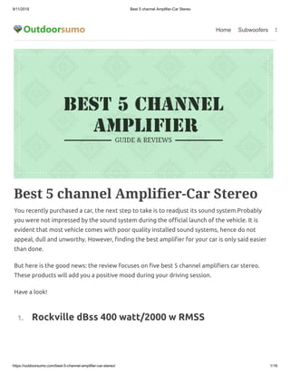9/11/2019 Best 5 channel Amplifier-Car Stereo
https://outdoorsumo.com/best-5-channel-amplifier-car-stereo/ 1/16
Home Subwoofers S
Best 5 channel Amplifier-Car Stereo
You recently purchased a car, the next step to take is to readjust its sound system.Probably
you were not impressed by the sound system during the o cial launch of the vehicle. It is
evident that most vehicle comes with poor quality installed sound systems, hence do not
appeal, dull and unworthy. However, nding the best ampli er for your car is only said easier
than done.
But here is the good news: the review focuses on ve best 5 channel ampli ers car stereo.
These products will add you a positive mood during your driving session.
Have a look!
  1.     Rockville dBss 400 watt/2000 w RMSS
 