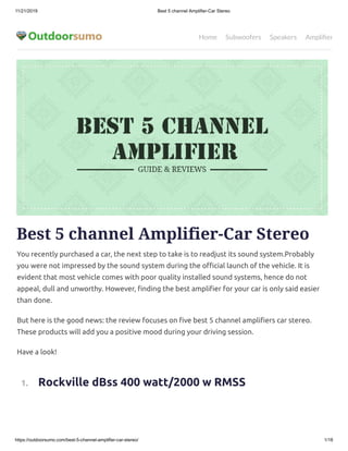 11/21/2019 Best 5 channel Amplifier-Car Stereo
https://outdoorsumo.com/best-5-channel-amplifier-car-stereo/ 1/18
Home Subwoofers Speakers Ampliﬁer
Best 5 channel Amplifier-Car Stereo
You recently purchased a car, the next step to take is to readjust its sound system.Probably
you were not impressed by the sound system during the o cial launch of the vehicle. It is
evident that most vehicle comes with poor quality installed sound systems, hence do not
appeal, dull and unworthy. However, nding the best ampli er for your car is only said easier
than done.
But here is the good news: the review focuses on ve best 5 channel ampli ers car stereo.
These products will add you a positive mood during your driving session.
Have a look!
  1.     Rockville dBss 400 watt/2000 w RMSS
 