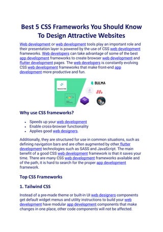 Best 5 CSS Frameworks You Should Know
To Design Attractive Websites
Web development or web development tools play an important role and
their presentation layer is powered by the use of CSS web development
frameworks. Web developers can take advantage of some of the best
app development frameworks to create browser web development and
flutter development pages. The web developers is constantly evolving
CSS web development frameworks that make front-end app
development more productive and fun.
Why use CSS frameworks?
• Speeds up your web development
• Enable cross-browser functionality
• Applies good web designers.
Additionally, they are structured for use in common situations, such as
defining navigation bars and are often augmented by other flutter
development technologies such as SASS and JavaScript. The main
benefit of a good CSS web development framework is that it saves your
time. There are many CSS web development frameworks available and
of the path, it is hard to search for the proper app development
framework.
Top CSS Frameworks
1. Tailwind CSS
Instead of a pre-made theme or built-in UI web designers components
get default widget menus and utility instructions to build your web
development have modular app development components that make
changes in one place, other code components will not be affected.
 