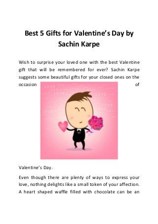 Best 5 Gifts for Valentine’s Day by
Sachin Karpe
Wish to surprise your loved one with the best Valentine
gift that will be remembered for ever? Sachin Karpe
suggests some beautiful gifts for your closed ones on the
occasion
of

Valentine’s Day.
Even though there are plenty of ways to express your
love, nothing delights like a small token of your affection.
A heart shaped waffle filled with chocolate can be an

 
