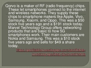 Qorvo is a maker of RF (radio frequency) chips.
These let smartphones connect to the internet
and wireless networks. They supply these
chips to smartphone makers like Apple, Vivo,
Samsung, Xiaomi, and Oppo. This was a $50
stock five years ago and a $191 stock today.
Marvel Technology Group offers networking
products that are basic to how 5G
smartphones work. Their main customers are
Nokia and Samsung. This was a $10 stock
five years ago and sells for $49 a share
today.
 