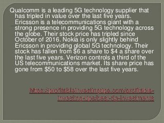 Qualcomm is a leading 5G technology supplier that
has tripled in value over the last five years.
Ericsson is a telecommunications giant with a
strong presence in providing 5G technology across
the globe. Their stock price has tripled since
October of 2016. Nokia is only slightly behind
Ericsson in providing global 5G technology. Their
stock has fallen from $6 a share to $4 a share over
the last five years. Verizon controls a third of the
US telecommunications market. Its share price has
gone from $50 to $58 over the last five years.
 