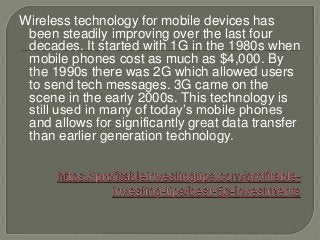 Wireless technology for mobile devices has
been steadily improving over the last four
decades. It started with 1G in the 1980s when
mobile phones cost as much as $4,000. By
the 1990s there was 2G which allowed users
to send tech messages. 3G came on the
scene in the early 2000s. This technology is
still used in many of today’s mobile phones
and allows for significantly great data transfer
than earlier generation technology.
 