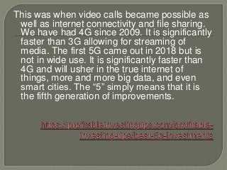 This was when video calls became possible as
well as internet connectivity and file sharing.
We have had 4G since 2009. It is significantly
faster than 3G allowing for streaming of
media. The first 5G came out in 2018 but is
not in wide use. It is significantly faster than
4G and will usher in the true internet of
things, more and more big data, and even
smart cities. The “5” simply means that it is
the fifth generation of improvements.
 