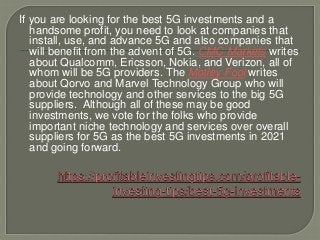 If you are looking for the best 5G investments and a
handsome profit, you need to look at companies that
install, use, and advance 5G and also companies that
will benefit from the advent of 5G. CMC Markets writes
about Qualcomm, Ericsson, Nokia, and Verizon, all of
whom will be 5G providers. The Motley Fool writes
about Qorvo and Marvel Technology Group who will
provide technology and other services to the big 5G
suppliers. Although all of these may be good
investments, we vote for the folks who provide
important niche technology and services over overall
suppliers for 5G as the best 5G investments in 2021
and going forward.
 