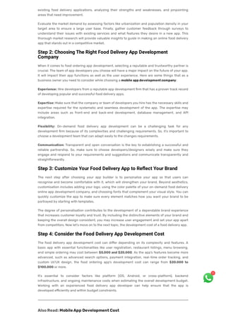 existing food delivery applications, analyzing their strengths and weaknesses, and pinpointing
areas that need improvement.
Evaluate the market demand by assessing factors like urbanization and population density in your
target area to ensure a large user base. Finally, gather customer feedback through surveys to
understand their issues with existing services and what features they desire in a new app. This
thorough market research will provide valuable insights to guide in making an online food delivery
app that stands out in a competitive market.
Step 2: Choosing The Right Food Delivery App Development
Company
When it comes to food ordering app development, selecting a reputable and trustworthy partner is
crucial. The team of app developers you choose will have a major impact on the future of your app.
It will impact their app functions as well as the user experience. Here are some things that as a
business owner you need to consider while choosing a mobile appdevelopmentcompany:
Experience: Hire developers from a reputable app development firm that has a proven track record
of developing popular and successful food delivery apps.
Expertise: Make sure that the company or team of developers you hire has the necessary skills and
expertise required for the systematic and seamless development of the app. The expertise may
include areas such as front-end and back-end development, database management, and API
integration.
Flexibility: On-demand food delivery app development can be a challenging task for any
development firm because of its complexities and challenging requirements. So, it’s important to
choose a development team that can adapt easily to the changes requirements.
Communication: Transparent and open conversation is the key to establishing a successful and
reliable partnership. So, make sure to choose developers/designers wisely and make sure they
engage and respond to your requirements and suggestions and communicate transparently and
straightforwardly.
Step 3: Customize Your Food Delivery App to Reflect Your Brand
The next step after choosing your app builder is to personalize your app so that users can
recognise and become comfortable with it, which will strengthen your brand. Beyond aesthetics,
customisation includes adding your logo, using the color palette of your on-demand food delivery
online app development company, and choosing fonts that complement your visual style. You can
quickly customize the app to make sure every element matches how you want your brand to be
portrayed by starting with templates.
The degree of personalisation contributes to the development of a dependable brand experience
that increases customer loyalty and trust. By including the distinctive elements of your brand and
keeping the overall design consistent, you may increase user engagement and set your app apart
from competitors. Now let’s move on to the next topic, the development cost of a food delivery app.
Step 4: Consider the Food Delivery App Development Cost
The food delivery app development cost can differ depending on its complexity and features. A
basic app with essential functionalities like user registration, restaurant listings, menu browsing,
and simple ordering may cost between $5,000 and $20,000. As the app’s features become more
advanced, such as advanced search options, payment integration, real-time order tracking, and
custom UI/UX design, the food ordering app’s development cost can range from $20,000 to
$100,000 or more.
It’s essential to consider factors like platform (iOS, Android, or cross-platform), backend
infrastructure, and ongoing maintenance costs when estimating the overall development budget.
Working with an experienced food delivery app developer can help ensure that the app is
developed efficiently and within budget constraints.
AlsoRead:MobileApp DevelopmentCost
1
 