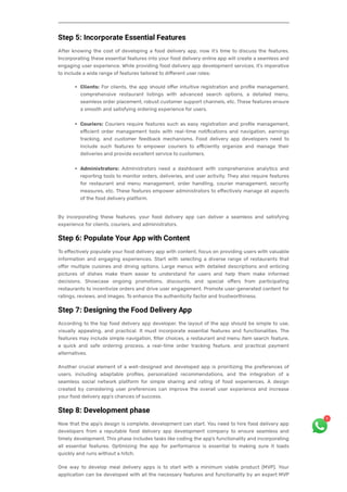 Step 5: Incorporate Essential Features
After knowing the cost of developing a food delivery app, now it’s time to discuss the features.
Incorporating these essential features into your food delivery online app will create a seamless and
engaging user experience. While providing food delivery app development services, it’s imperative
to include a wide range of features tailored to different user roles:
Clients: For clients, the app should offer intuitive registration and profile management,
comprehensive restaurant listings with advanced search options, a detailed menu,
seamless order placement, robust customer support channels, etc. These features ensure
a smooth and satisfying ordering experience for users.
Couriers: Couriers require features such as easy registration and profile management,
efficient order management tools with real-time notifications and navigation, earnings
tracking, and customer feedback mechanisms. Food delivery app developers need to
include such features to empower couriers to efficiently organize and manage their
deliveries and provide excellent service to customers.
Administrators: Administrators need a dashboard with comprehensive analytics and
reporting tools to monitor orders, deliveries, and user activity. They also require features
for restaurant and menu management, order handling, courier management, security
measures, etc. These features empower administrators to effectively manage all aspects
of the food delivery platform.
By incorporating these features, your food delivery app can deliver a seamless and satisfying
experience for clients, couriers, and administrators.
Step 6: Populate Your App with Content
To effectively populate your food delivery app with content, focus on providing users with valuable
information and engaging experiences. Start with selecting a diverse range of restaurants that
offer multiple cuisines and dining options. Large menus with detailed descriptions and enticing
pictures of dishes make them easier to understand for users and help them make informed
decisions. Showcase ongoing promotions, discounts, and special offers from participating
restaurants to incentivize orders and drive user engagement. Promote user-generated content for
ratings, reviews, and images. To enhance the authenticity factor and trustworthiness.
Step 7: Designing the Food Delivery App
According to the top food delivery app developer, the layout of the app should be simple to use,
visually appealing, and practical. It must incorporate essential features and functionalities. The
features may include simple navigation, filter choices, a restaurant and menu item search feature,
a quick and safe ordering process, a real-time order tracking feature, and practical payment
alternatives.
Another crucial element of a well-designed and developed app is prioritizing the preferences of
users, including adaptable profiles, personalized recommendations, and the integration of a
seamless social network platform for simple sharing and rating of food experiences. A design
created by considering user preferences can improve the overall user experience and increase
your food delivery app’s chances of success.
Step 8: Development phase
Now that the app’s design is complete, development can start. You need to hire food delivery app
developers from a reputable food delivery app development company to ensure seamless and
timely development. This phase includes tasks like coding the app’s functionality and incorporating
all essential features. Optimizing the app for performance is essential to making sure it loads
quickly and runs without a hitch.
One way to develop meal delivery apps is to start with a minimum viable product (MVP). Your
application can be developed with all the necessary features and functionality by an expert MVP
1
 