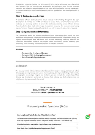 development company, enabling you to introduce it to the market with actual users. By getting
user feedback, you may optimize user acceptability and experience over time by iteratively
improving and enhancing your app based on their input. With this iterative process, you can start
by concentrating on the most important aspects and then progressively add more functionality as
required.
Step 9: Testing Across Devices
A reputable software testing business should conduct routine testing throughout the app’s
development to identify and rectify any flaws or issues. Testing should encompass various
hardware and operating systems to ensure the software’s usability across different devices.
According to the best food delivery app development company, this comprehensive testing
approach ensures the app meets quality standards and delivers a seamless experience to users.
Step 10: App Launch and Marketing
For a successful launch and effective marketing of your food delivery app, ensure you build
anticipation through teaser campaigns, optimize your app for app stores, conduct beta testing, and
organize a launch event. After the launch, focus on user onboarding, collecting feedback, and
continuous improvement based on user insights. Utilize social media, content marketing, paid
advertising, email marketing, and referral programs for effective promotion.
Also Read:
RestaurantAppDevelopmentCompany
RestaurantTable BookingAppDevelopment
CostofMakingAnAppLike Zomato
Conclusion
The above-provided details and information talk about the step-by-step guide to create a food
delivery app, covering key aspects such as planning, design, development, testing, and launch. By
leveraging the above steps, insights, and strategies, you can navigate the complexities of food
delivery app development and create a standout food ordering app that delights users and
establishes a strong presence in the market.
QUICKCONTACT:-
CALL/WHATSAPP:+916376061123
EMAILUS:CONTACT@RGINFOTECH.COM
Frequently Asked Questions (FAQs)



How Long Does It Take To Develop A Food Delivery App?
The development timeline depends on factors like app complexity, features, and team size. Typically,
it can take anywhere from a few months to a year to develop and launch a food delivery app.
What Technologies Are Used In Food Delivery App Development?
How Much Does Food Delivery App Development Cost?
1
 