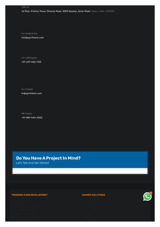Visit us
1st floor, Krishna Tower, Dhawas Road, 200ft Bypass, Ajmer Road, Jaipur, India - 302024
 check on map!
For Assistance
info@rginfotech.com
On call inquiry
+91-637-606-1123
For Career
hr@rginfotech.com
HR inquiry
+91-887-544-3303
DoYouHaveAProjectInMind?
Let’sTalk And Get Started
TRENDING GAMEDEVELOPMENT
 NFT Game Development
 Metaverse Game Development
 AR Game Development
 VR Game Development
 Video Game Development
GAMING SOLUTIONS
 Rummy Game
 Teen Patti Game
 Ludo Game
 Bingo Game
 Roulette Game
1
 