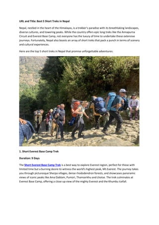 URL and Title: Best 5 Short Treks in Nepal
Nepal, nestled in the heart of the Himalayas, is a trekker's paradise with its breathtaking landscapes,
diverse cultures, and towering peaks. While the country offers epic long treks like the Annapurna
Circuit and Everest Base Camp, not everyone has the luxury of time to undertake these extensive
journeys. Fortunately, Nepal also boasts an array of short treks that pack a punch in terms of scenery
and cultural experiences.
Here are the top 5 short treks in Nepal that promise unforgettable adventures:
1. Short Everest Base Camp Trek
Duration: 9 Days
The Short Everest Base Camp Trek is a best way to explore Everest region, perfect for those with
limited time but a burning desire to witness the world's highest peak, Mt.Everest. The journey takes
you through picturesque Sherpa villages, dense rhododendron forests, and showcases panoramic
views of iconic peaks like Ama Dablam, Pumori, Thamserkhu and Lhotse. The trek culminates at
Everest Base Camp, offering a close-up view of the mighty Everest and the Khumbu Icefall.
 