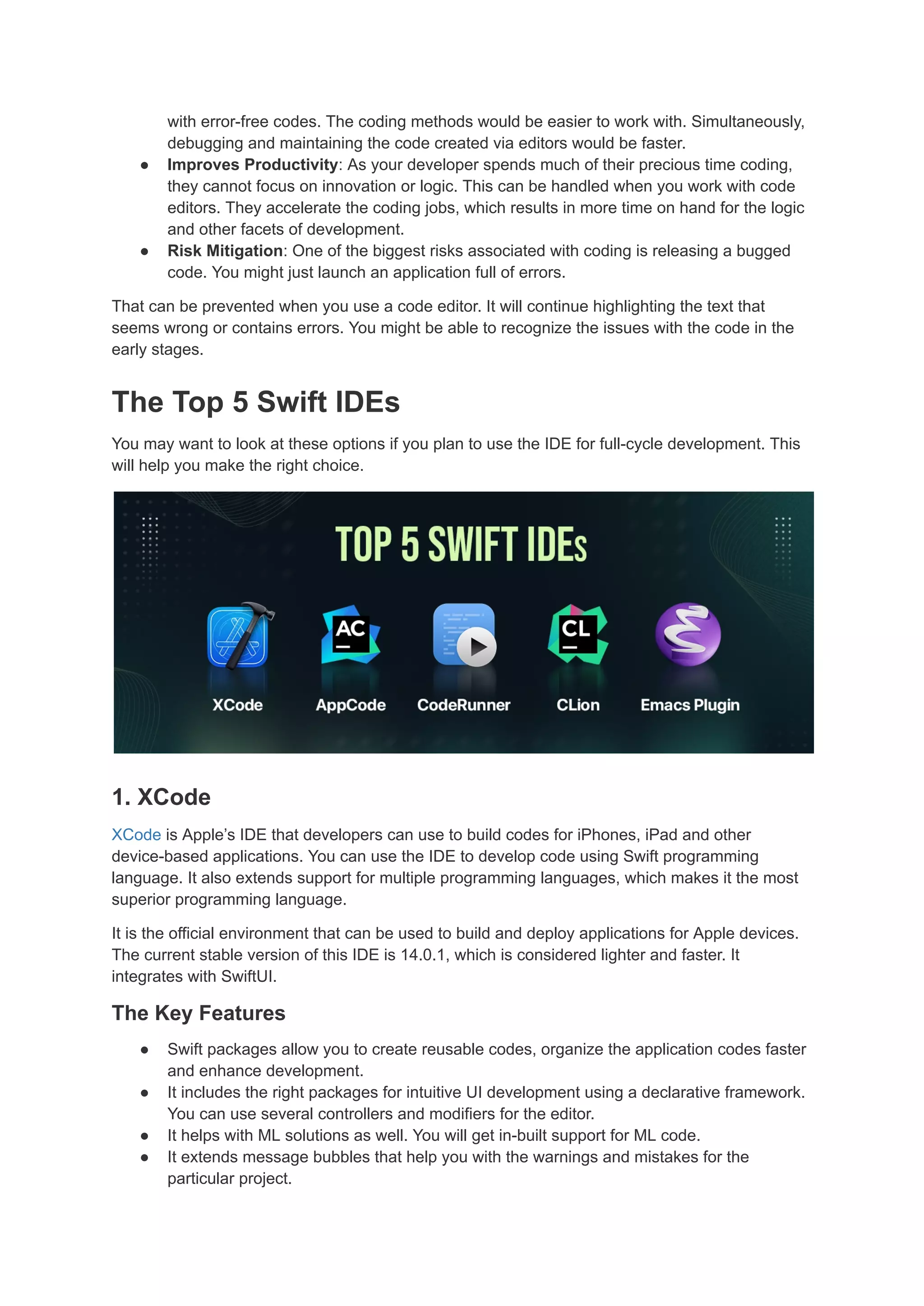 with error-free codes. The coding methods would be easier to work with. Simultaneously,
debugging and maintaining the code created via editors would be faster.
● Improves Productivity: As your developer spends much of their precious time coding,
they cannot focus on innovation or logic. This can be handled when you work with code
editors. They accelerate the coding jobs, which results in more time on hand for the logic
and other facets of development.
● Risk Mitigation: One of the biggest risks associated with coding is releasing a bugged
code. You might just launch an application full of errors.
That can be prevented when you use a code editor. It will continue highlighting the text that
seems wrong or contains errors. You might be able to recognize the issues with the code in the
early stages.
The Top 5 Swift IDEs
You may want to look at these options if you plan to use the IDE for full-cycle development. This
will help you make the right choice.
1. XCode
XCode is Apple’s IDE that developers can use to build codes for iPhones, iPad and other
device-based applications. You can use the IDE to develop code using Swift programming
language. It also extends support for multiple programming languages, which makes it the most
superior programming language.
It is the official environment that can be used to build and deploy applications for Apple devices.
The current stable version of this IDE is 14.0.1, which is considered lighter and faster. It
integrates with SwiftUI.
The Key Features
● Swift packages allow you to create reusable codes, organize the application codes faster
and enhance development.
● It includes the right packages for intuitive UI development using a declarative framework.
You can use several controllers and modifiers for the editor.
● It helps with ML solutions as well. You will get in-built support for ML code.
● It extends message bubbles that help you with the warnings and mistakes for the
particular project.
 