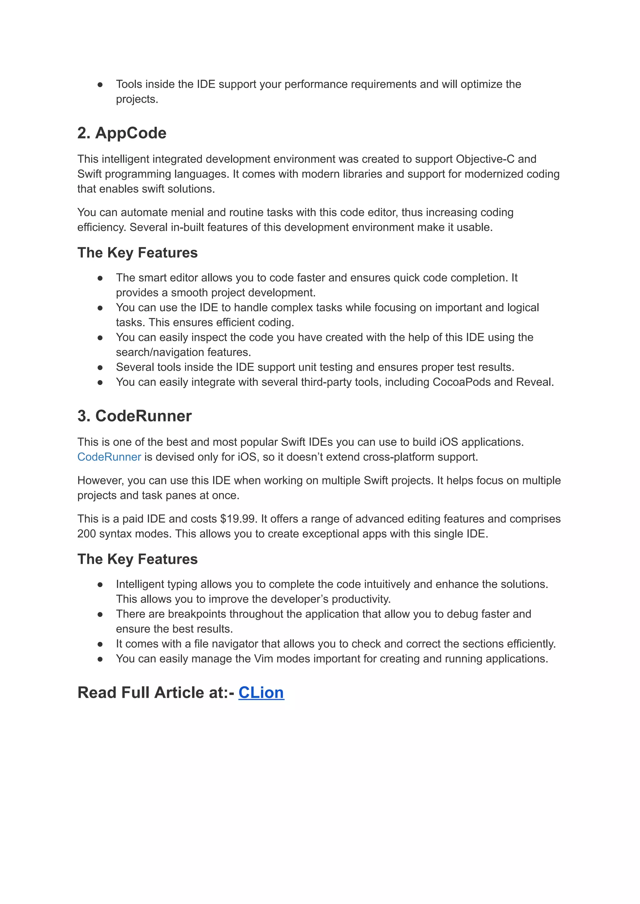 ● Tools inside the IDE support your performance requirements and will optimize the
projects.
2. AppCode
This intelligent integrated development environment was created to support Objective-C and
Swift programming languages. It comes with modern libraries and support for modernized coding
that enables swift solutions.
You can automate menial and routine tasks with this code editor, thus increasing coding
efficiency. Several in-built features of this development environment make it usable.
The Key Features
● The smart editor allows you to code faster and ensures quick code completion. It
provides a smooth project development.
● You can use the IDE to handle complex tasks while focusing on important and logical
tasks. This ensures efficient coding.
● You can easily inspect the code you have created with the help of this IDE using the
search/navigation features.
● Several tools inside the IDE support unit testing and ensures proper test results.
● You can easily integrate with several third-party tools, including CocoaPods and Reveal.
3. CodeRunner
This is one of the best and most popular Swift IDEs you can use to build iOS applications.
CodeRunner is devised only for iOS, so it doesn’t extend cross-platform support.
However, you can use this IDE when working on multiple Swift projects. It helps focus on multiple
projects and task panes at once.
This is a paid IDE and costs $19.99. It offers a range of advanced editing features and comprises
200 syntax modes. This allows you to create exceptional apps with this single IDE.
The Key Features
● Intelligent typing allows you to complete the code intuitively and enhance the solutions.
This allows you to improve the developer’s productivity.
● There are breakpoints throughout the application that allow you to debug faster and
ensure the best results.
● It comes with a file navigator that allows you to check and correct the sections efficiently.
● You can easily manage the Vim modes important for creating and running applications.
Read Full Article at:- CLion
 