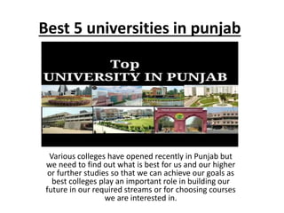 Best 5 universities in punjab
Various colleges have opened recently in Punjab but
we need to find out what is best for us and our higher
or further studies so that we can achieve our goals as
best colleges play an important role in building our
future in our required streams or for choosing courses
we are interested in.
 