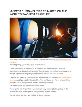 MY BEST 61 TRAVEL TIPS TO MAKE YOU THE
WORLD’S SAVVIEST TRAVELER
Most people aren’t born savvy travelers. It’s something that only comes with on-the-road
experience.
In the beginning, you make a lot of travel mistakes.
Travel savviness is a process born of missed buses, foolish behavior, cultural
unawareness, and countless tiny errors. Then, one day, you begin to seamlessly move
through airports and integrate yourself into new cultures like a fish to water.
I want to help speed up the process and help you avoid my mistakes (and I often make a
lot of them), so I put together this giant list of my best travel tips that cover everything
under the sun to help you reach your full travel ninja potential.
I’ve learned these tips over the last twelve years.
These tips for traveling will have you saving money, sleeping better, getting off the
beaten path more, meeting locals, and just being a better traveler.
Without further ado, here are the best 61 tips in the world:
 
