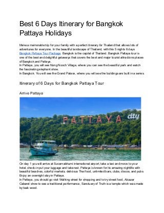 Best 6 Days Itinerary for Bangkok
Pattaya Holidays
Make a memorable trip for your family with a perfect itinerary for Thailand that allows lots of
adventures for everyone. In the beautiful landscape of Thailand, with this 5 nights 6 days
Bangkok Pattaya Tour Package​. Bangkok is the capital of Thailand. Bangkok Pattaya tour is
one of the best and delightful getaways that covers the best and major tourist attractions places
of Bangkok and Pattaya.
In Pattaya, you will see Nong Nooch Village, where you can see the beautiful park and watch
the fascinating elephant show.
In Bangkok. You will see the Grand Palace, where you will see the buildings are built in a series.
Itinerary of 6 Days for Bangkok Pattaya Tour
Arrive Pattaya
On day 1 you will arrive at Suvarnabhumi international airport, take a taxi and move to your
hotel, check-in put your luggage and take rest. Pattaya is known for its amazing nightlife with
beautiful beaches, colorful markets, delicious Thai food, unlimited bars, clubs, discos, and pubs.
Enjoy an overnight stay in Pattaya.
In Pattaya, you should go visit Walking street for shopping and to try street food, Alcazar
Cabaret show to see a traditional performance, Sanctuary of Truth is a temple which was made
by teak wood.
 