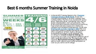 Best 6 months Summer Training in Noida
• In Noida NCR Training Basket is No.1 Summer
training institute in delhi Noida. If you are
considering enrolling in Summer training, then
nothing better. The return on investment can be
great, especially when considering how such an
action would bolster one’s job prospects. The
B.Tech and MCA students should ensure that they
have ample industry exposure in relation to
software and hardware development. Enroll now
4/6/8 weeks summer training in delhi.This is to
make them ready to handle real-world projects
after completion of their studies. Being an
accomplished student is well and good. But
enrolling for 6 month industrial training will
ensure that you learn an altogether different set of
skills. Leading institutes like Training Basket offer
inclusive Best Summer training in Noida that will
add so much value to your career prospects as
soon as you come out of college.
 