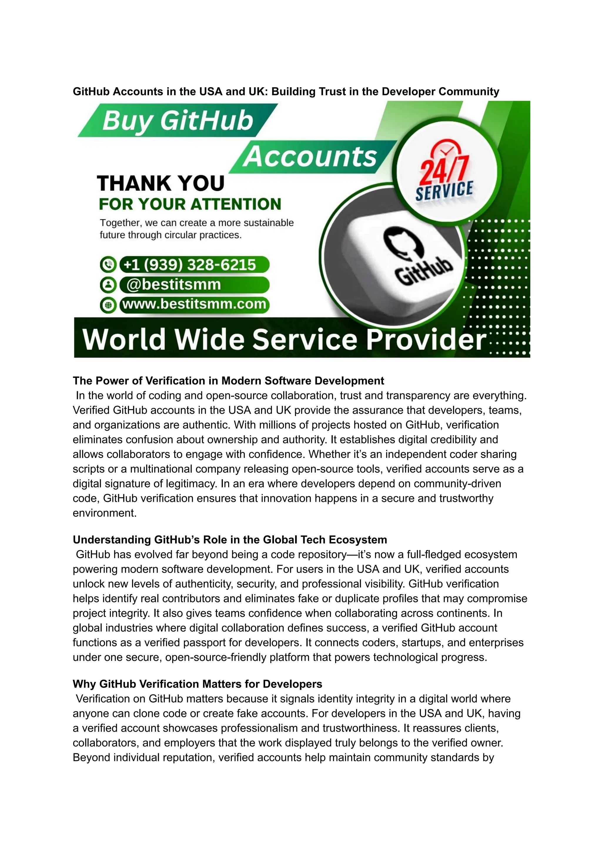 GitHub Accounts in the USA and UK: Building Trust in the Developer Community
The Power of Verification in Modern Software Development​
In the world of coding and open-source collaboration, trust and transparency are everything.
Verified GitHub accounts in the USA and UK provide the assurance that developers, teams,
and organizations are authentic. With millions of projects hosted on GitHub, verification
eliminates confusion about ownership and authority. It establishes digital credibility and
allows collaborators to engage with confidence. Whether it’s an independent coder sharing
scripts or a multinational company releasing open-source tools, verified accounts serve as a
digital signature of legitimacy. In an era where developers depend on community-driven
code, GitHub verification ensures that innovation happens in a secure and trustworthy
environment.
Understanding GitHub’s Role in the Global Tech Ecosystem​
GitHub has evolved far beyond being a code repository—it’s now a full-fledged ecosystem
powering modern software development. For users in the USA and UK, verified accounts
unlock new levels of authenticity, security, and professional visibility. GitHub verification
helps identify real contributors and eliminates fake or duplicate profiles that may compromise
project integrity. It also gives teams confidence when collaborating across continents. In
global industries where digital collaboration defines success, a verified GitHub account
functions as a verified passport for developers. It connects coders, startups, and enterprises
under one secure, open-source-friendly platform that powers technological progress.
Why GitHub Verification Matters for Developers​
Verification on GitHub matters because it signals identity integrity in a digital world where
anyone can clone code or create fake accounts. For developers in the USA and UK, having
a verified account showcases professionalism and trustworthiness. It reassures clients,
collaborators, and employers that the work displayed truly belongs to the verified owner.
Beyond individual reputation, verified accounts help maintain community standards by
 
