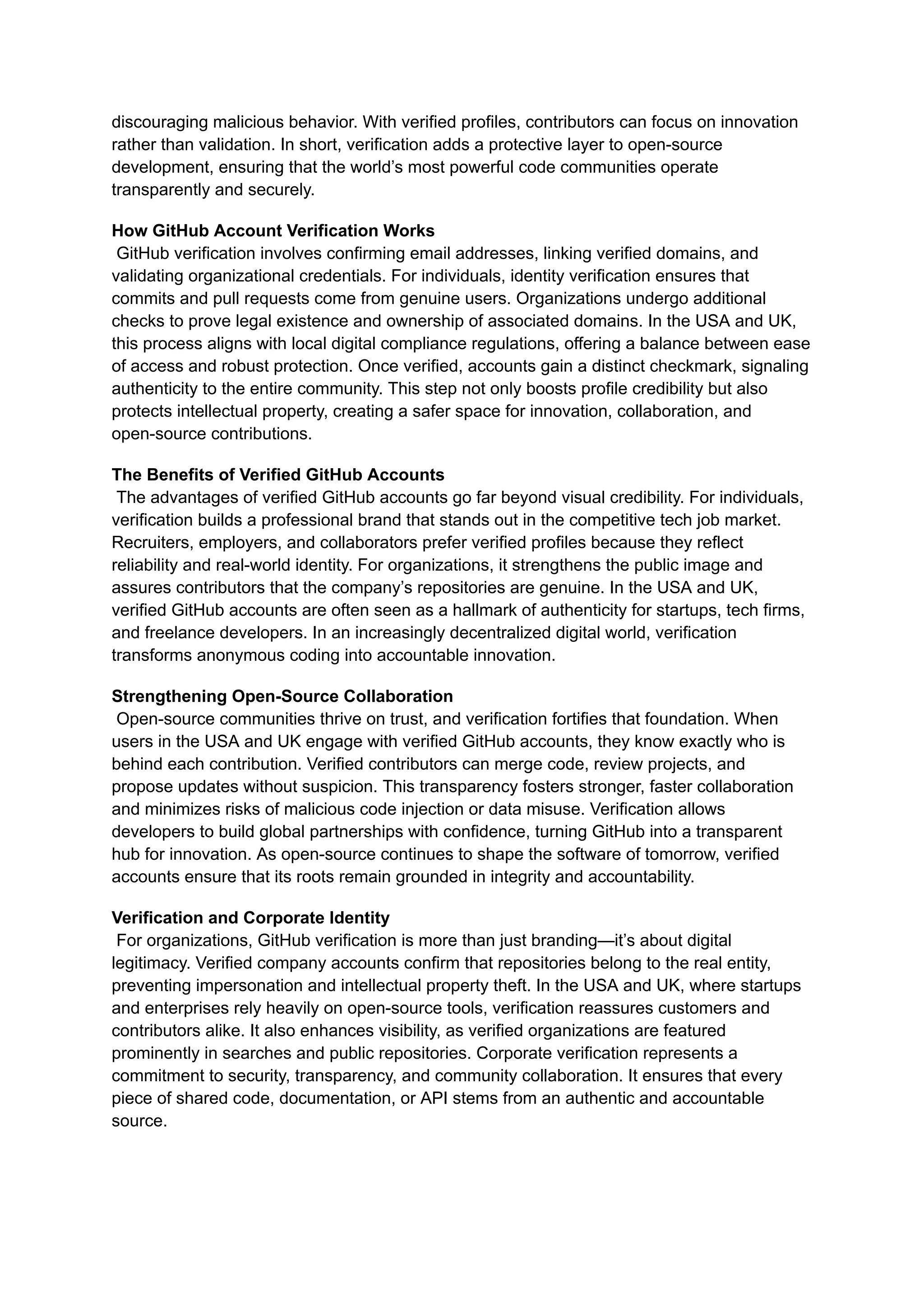 discouraging malicious behavior. With verified profiles, contributors can focus on innovation
rather than validation. In short, verification adds a protective layer to open-source
development, ensuring that the world’s most powerful code communities operate
transparently and securely.
How GitHub Account Verification Works​
GitHub verification involves confirming email addresses, linking verified domains, and
validating organizational credentials. For individuals, identity verification ensures that
commits and pull requests come from genuine users. Organizations undergo additional
checks to prove legal existence and ownership of associated domains. In the USA and UK,
this process aligns with local digital compliance regulations, offering a balance between ease
of access and robust protection. Once verified, accounts gain a distinct checkmark, signaling
authenticity to the entire community. This step not only boosts profile credibility but also
protects intellectual property, creating a safer space for innovation, collaboration, and
open-source contributions.
The Benefits of Verified GitHub Accounts​
The advantages of verified GitHub accounts go far beyond visual credibility. For individuals,
verification builds a professional brand that stands out in the competitive tech job market.
Recruiters, employers, and collaborators prefer verified profiles because they reflect
reliability and real-world identity. For organizations, it strengthens the public image and
assures contributors that the company’s repositories are genuine. In the USA and UK,
verified GitHub accounts are often seen as a hallmark of authenticity for startups, tech firms,
and freelance developers. In an increasingly decentralized digital world, verification
transforms anonymous coding into accountable innovation.
Strengthening Open-Source Collaboration​
Open-source communities thrive on trust, and verification fortifies that foundation. When
users in the USA and UK engage with verified GitHub accounts, they know exactly who is
behind each contribution. Verified contributors can merge code, review projects, and
propose updates without suspicion. This transparency fosters stronger, faster collaboration
and minimizes risks of malicious code injection or data misuse. Verification allows
developers to build global partnerships with confidence, turning GitHub into a transparent
hub for innovation. As open-source continues to shape the software of tomorrow, verified
accounts ensure that its roots remain grounded in integrity and accountability.
Verification and Corporate Identity​
For organizations, GitHub verification is more than just branding—it’s about digital
legitimacy. Verified company accounts confirm that repositories belong to the real entity,
preventing impersonation and intellectual property theft. In the USA and UK, where startups
and enterprises rely heavily on open-source tools, verification reassures customers and
contributors alike. It also enhances visibility, as verified organizations are featured
prominently in searches and public repositories. Corporate verification represents a
commitment to security, transparency, and community collaboration. It ensures that every
piece of shared code, documentation, or API stems from an authentic and accountable
source.
 