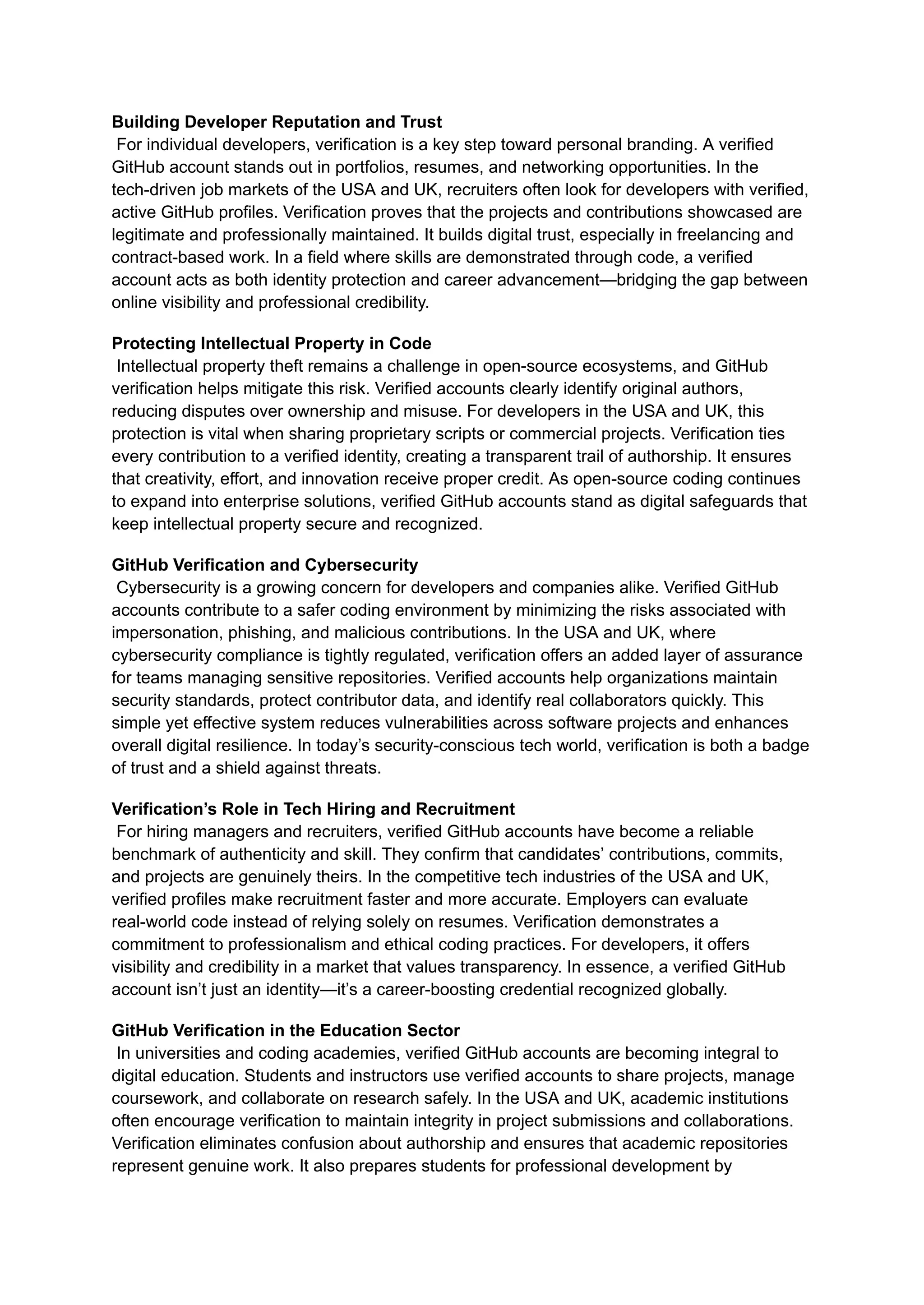 Building Developer Reputation and Trust​
For individual developers, verification is a key step toward personal branding. A verified
GitHub account stands out in portfolios, resumes, and networking opportunities. In the
tech-driven job markets of the USA and UK, recruiters often look for developers with verified,
active GitHub profiles. Verification proves that the projects and contributions showcased are
legitimate and professionally maintained. It builds digital trust, especially in freelancing and
contract-based work. In a field where skills are demonstrated through code, a verified
account acts as both identity protection and career advancement—bridging the gap between
online visibility and professional credibility.
Protecting Intellectual Property in Code​
Intellectual property theft remains a challenge in open-source ecosystems, and GitHub
verification helps mitigate this risk. Verified accounts clearly identify original authors,
reducing disputes over ownership and misuse. For developers in the USA and UK, this
protection is vital when sharing proprietary scripts or commercial projects. Verification ties
every contribution to a verified identity, creating a transparent trail of authorship. It ensures
that creativity, effort, and innovation receive proper credit. As open-source coding continues
to expand into enterprise solutions, verified GitHub accounts stand as digital safeguards that
keep intellectual property secure and recognized.
GitHub Verification and Cybersecurity​
Cybersecurity is a growing concern for developers and companies alike. Verified GitHub
accounts contribute to a safer coding environment by minimizing the risks associated with
impersonation, phishing, and malicious contributions. In the USA and UK, where
cybersecurity compliance is tightly regulated, verification offers an added layer of assurance
for teams managing sensitive repositories. Verified accounts help organizations maintain
security standards, protect contributor data, and identify real collaborators quickly. This
simple yet effective system reduces vulnerabilities across software projects and enhances
overall digital resilience. In today’s security-conscious tech world, verification is both a badge
of trust and a shield against threats.
Verification’s Role in Tech Hiring and Recruitment​
For hiring managers and recruiters, verified GitHub accounts have become a reliable
benchmark of authenticity and skill. They confirm that candidates’ contributions, commits,
and projects are genuinely theirs. In the competitive tech industries of the USA and UK,
verified profiles make recruitment faster and more accurate. Employers can evaluate
real-world code instead of relying solely on resumes. Verification demonstrates a
commitment to professionalism and ethical coding practices. For developers, it offers
visibility and credibility in a market that values transparency. In essence, a verified GitHub
account isn’t just an identity—it’s a career-boosting credential recognized globally.
GitHub Verification in the Education Sector​
In universities and coding academies, verified GitHub accounts are becoming integral to
digital education. Students and instructors use verified accounts to share projects, manage
coursework, and collaborate on research safely. In the USA and UK, academic institutions
often encourage verification to maintain integrity in project submissions and collaborations.
Verification eliminates confusion about authorship and ensures that academic repositories
represent genuine work. It also prepares students for professional development by
 