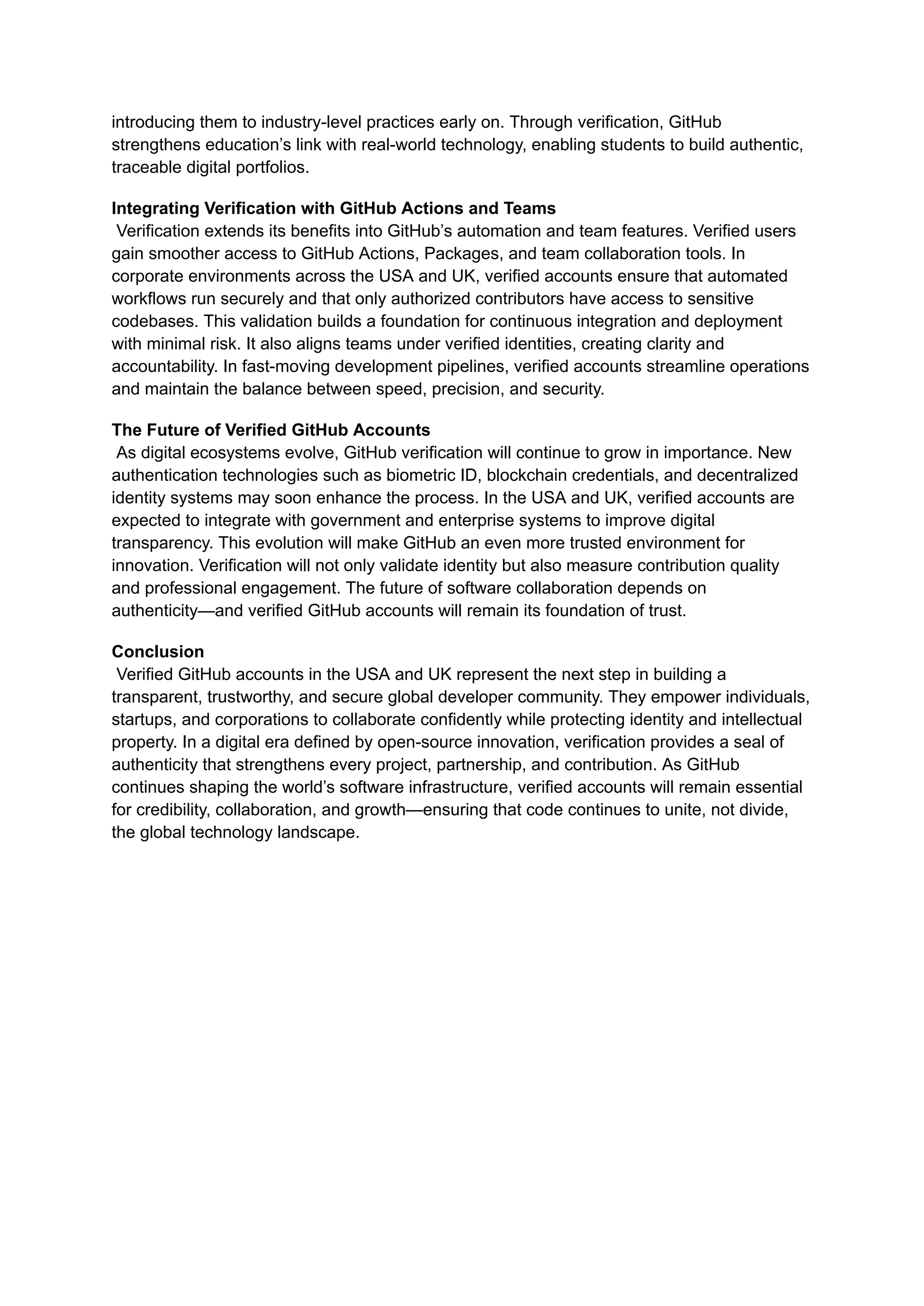introducing them to industry-level practices early on. Through verification, GitHub
strengthens education’s link with real-world technology, enabling students to build authentic,
traceable digital portfolios.
Integrating Verification with GitHub Actions and Teams​
Verification extends its benefits into GitHub’s automation and team features. Verified users
gain smoother access to GitHub Actions, Packages, and team collaboration tools. In
corporate environments across the USA and UK, verified accounts ensure that automated
workflows run securely and that only authorized contributors have access to sensitive
codebases. This validation builds a foundation for continuous integration and deployment
with minimal risk. It also aligns teams under verified identities, creating clarity and
accountability. In fast-moving development pipelines, verified accounts streamline operations
and maintain the balance between speed, precision, and security.
The Future of Verified GitHub Accounts​
As digital ecosystems evolve, GitHub verification will continue to grow in importance. New
authentication technologies such as biometric ID, blockchain credentials, and decentralized
identity systems may soon enhance the process. In the USA and UK, verified accounts are
expected to integrate with government and enterprise systems to improve digital
transparency. This evolution will make GitHub an even more trusted environment for
innovation. Verification will not only validate identity but also measure contribution quality
and professional engagement. The future of software collaboration depends on
authenticity—and verified GitHub accounts will remain its foundation of trust.
Conclusion​
Verified GitHub accounts in the USA and UK represent the next step in building a
transparent, trustworthy, and secure global developer community. They empower individuals,
startups, and corporations to collaborate confidently while protecting identity and intellectual
property. In a digital era defined by open-source innovation, verification provides a seal of
authenticity that strengthens every project, partnership, and contribution. As GitHub
continues shaping the world’s software infrastructure, verified accounts will remain essential
for credibility, collaboration, and growth—ensuring that code continues to unite, not divide,
the global technology landscape.
 