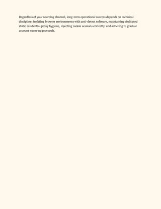 Regardless of your sourcing channel, long-term operational success depends on technical
discipline: isolating browser environments with anti-detect software, maintaining dedicated
static residential proxy hygiene, injecting cookie sessions correctly, and adhering to gradual
account warm-up protocols.
 