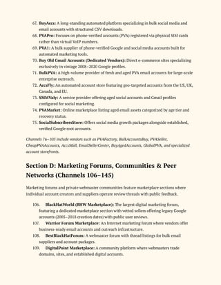 67.​BuyAccs: A long-standing automated platform specializing in bulk social media and
email accounts with structured CSV downloads.
68.​PVAPro: Focuses on phone-verified accounts (PVA) registered via physical SIM cards
rather than virtual VoIP numbers.
69.​PVA1: A bulk supplier of phone-verified Google and social media accounts built for
automated marketing tools.
70.​Buy Old Gmail Accounts (Dedicated Vendors): Direct e-commerce sites specializing
exclusively in vintage 2008–2020 Google profiles.
71.​BulkPVA: A high-volume provider of fresh and aged PVA email accounts for large-scale
enterprise outreach.
72.​AccsFly: An automated account store featuring geo-targeted accounts from the US, UK,
Canada, and EU.
73.​SMMValy: A service provider offering aged social accounts and Gmail profiles
configured for social marketing.
74.​PVAMarket: Online marketplace listing aged email assets categorized by age tier and
recovery status.
75.​SocialSubscribersStore: Offers social media growth packages alongside established,
verified Google root accounts.
Channels 76–105 include vendors such as PVAFactory, BulkAccountsBuy, PVASeller,
CheapPVAAccounts, AccsMall, EmailSellerCenter, BuyAgedAccounts, GlobalPVA, and specialized
account storefronts.
Section D: Marketing Forums, Communities & Peer
Networks (Channels 106–145)
Marketing forums and private webmaster communities feature marketplace sections where
individual account creators and suppliers operate review threads with public feedback.
106.​ BlackHatWorld (BHW Marketplace): The largest digital marketing forum,
featuring a dedicated marketplace section with vetted sellers offering legacy Google
accounts (2005–2018 creation dates) with public user reviews.
107.​ Warrior Forum Marketplace: An Internet marketing forum where vendors offer
business-ready email accounts and outreach infrastructure.
108.​ BestBlackHatForum: A webmaster forum with thread listings for bulk email
suppliers and account packages.
109.​ DigitalPoint Marketplace: A community platform where webmasters trade
domains, sites, and established digital accounts.
 
