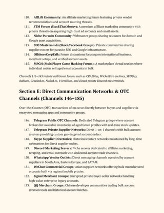 110.​ AffLift Community: An affiliate marketing forum featuring private vendor
recommendations and account sourcing threads.
111.​ STM Forum (StackThatMoney): A premium affiliate marketing community with
private threads on acquiring high-trust ad accounts and email assets.
112.​ Niche Pursuits Community: Webmaster groups sharing resources for domain and
Google asset acquisition.
113.​ SEO Masterminds (Skool/Facebook Groups): Private communities sharing
supplier rosters for parasite SEO and Google infrastructure.
114.​ OffshoreCorpTalk: Forum discussions focusing on international business,
merchant setups, and verified account assets.
115.​ MPGH (MultiPlayer Game Hacking Forum): A marketplace thread section where
individual coders sell aged email accounts in bulk.
Channels 116–145 include additional forums such as CPAElites, WickedFire archives, SEOGuy,
Babiato, Cracked.to, Nulled.to, V3rmillion, and closed private Discord masterminds.
Section E: Direct Communication Networks & OTC
Channels (Channels 146–185)
Over-the-Counter (OTC) transactions often occur directly between buyers and suppliers via
encrypted messaging apps and community groups.
146.​ Telegram Public OTC Channels: Dedicated Telegram groups where account
brokers list available inventories of aged Gmail profiles with real-time stock updates.
147.​ Telegram Private Supplier Networks: Direct 1-on-1 channels with bulk account
creators providing custom geo-targeted account orders.
148.​ Skype Supplier Directories: Historical contact networks maintained by long-time
webmasters for direct supplier orders.
149.​ Discord Marketing Servers: Niche servers dedicated to affiliate marketing,
scraping, and email outreach with dedicated account trade channels.
150.​ WhatsApp Vendor Outlets: Direct messaging channels operated by account
suppliers in South Asia, Eastern Europe, and LATAM.
151.​ WeChat Commercial Groups: Asian supplier networks offering bulk-manufactured
accounts built via regional mobile proxies.
152.​ Signal Merchant Groups: Encrypted private buyer-seller networks handling
high-value enterprise legacy accounts.
153.​ QQ Merchant Groups: Chinese developer communities trading bulk account
creation tools and historical account batches.
 