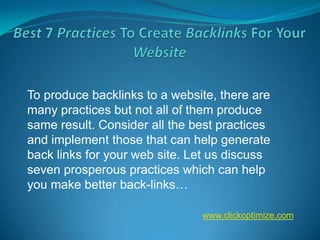 To produce backlinks to a website, there are
many practices but not all of them produce
same result. Consider all the best practices
and implement those that can help generate
back links for your web site. Let us discuss
seven prosperous practices which can help
you make better back-links…

                               www.clickoptimize.com
 